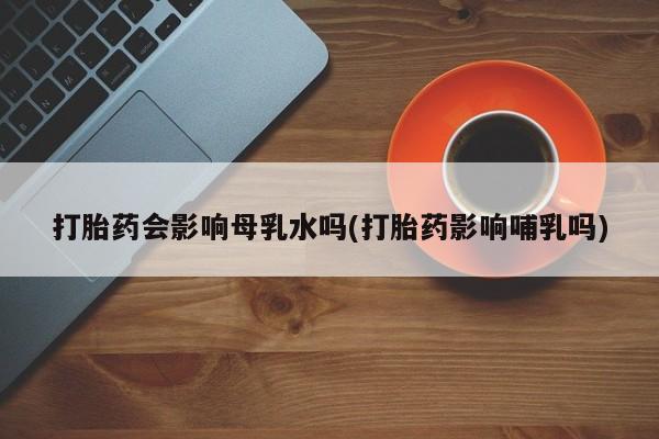 打胎药米非司酮网店,打胎药会影响母乳水吗(打胎药影响哺乳吗)