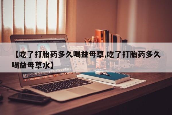 打胎药米非司酮网店,【吃了打胎药多久喝益母草,吃了打胎药多久喝益母草水】