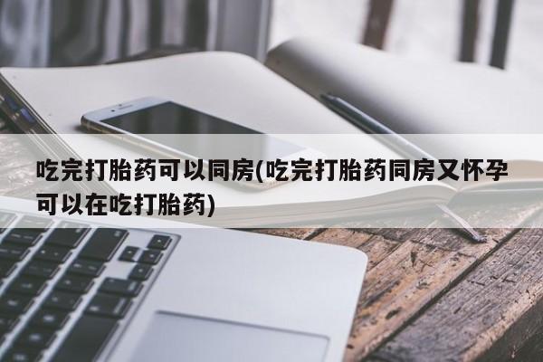 打胎药米非司酮网店,吃完打胎药可以同房(吃完打胎药同房又怀孕可以在吃打胎药)