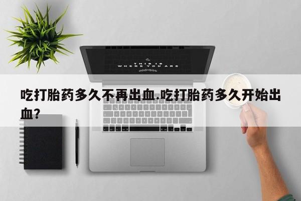 打胎药米非司酮网店,吃打胎药多久不再出血.吃打胎药多久开始出血？