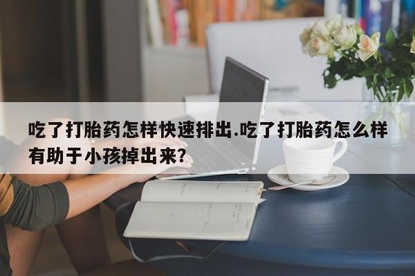 打胎药米非司酮网店,吃了打胎药怎样快速排出.吃了打胎药怎么样有助于小孩掉出来？