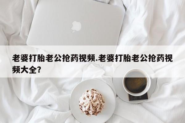 打胎药米非司酮网店,老婆打胎老公抢药视频.老婆打胎老公抢药视频大全？