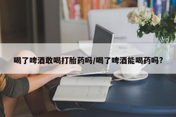打胎药米非司酮网店,喝了啤酒敢喝打胎药吗/喝了啤酒能喝药吗?