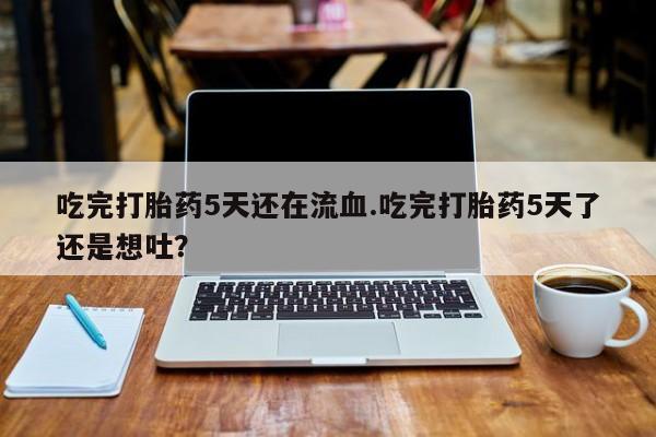 打胎药米非司酮网店,吃完打胎药5天还在流血.吃完打胎药5天了还是想吐？