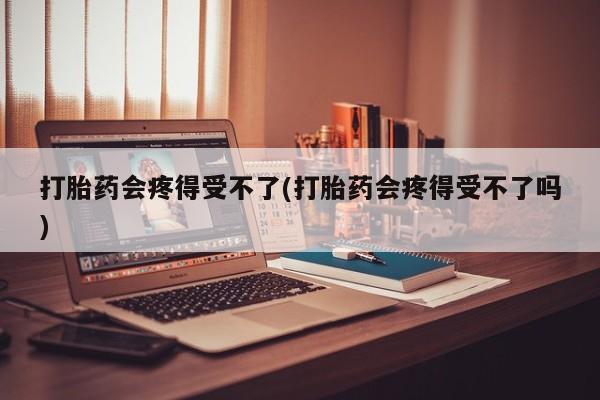 打胎药米非司酮网店,打胎药会疼得受不了(打胎药会疼得受不了吗)