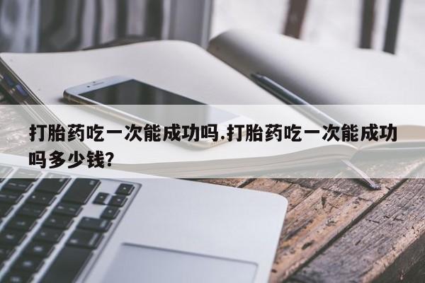 打胎药米非司酮网店,打胎药吃一次能成功吗.打胎药吃一次能成功吗多少钱？