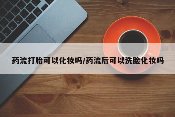 打胎药米非司酮网店,药流打胎可以化妆吗/药流后可以洗脸化妆吗