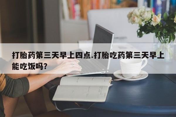 打胎药米非司酮网店,打胎药第三天早上四点.打胎吃药第三天早上能吃饭吗？