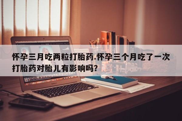 打胎药米非司酮网店,怀孕三月吃两粒打胎药.怀孕三个月吃了一次打胎药对胎儿有影响吗？