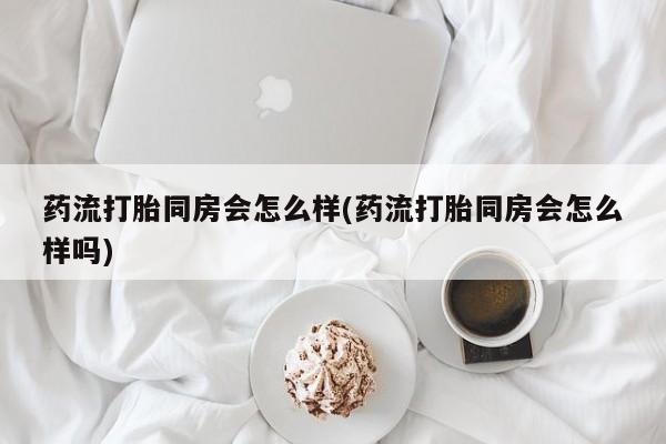 打胎药米非司酮网店,药流打胎同房会怎么样(药流打胎同房会怎么样吗)