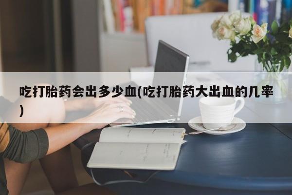打胎药米非司酮网店,吃打胎药会出多少血(吃打胎药大出血的几率)