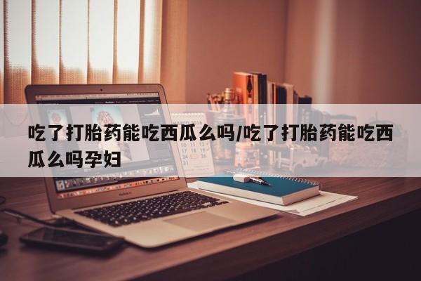 打胎药米非司酮网店,吃了打胎药能吃西瓜么吗/吃了打胎药能吃西瓜么吗孕妇
