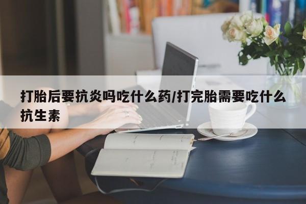打胎药米非司酮网店,打胎后要抗炎吗吃什么药/打完胎需要吃什么抗生素