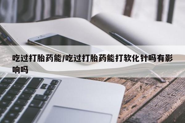 打胎药米非司酮网店,吃过打胎药能/吃过打胎药能打软化针吗有影响吗