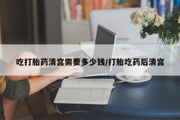 打胎药米非司酮网店,吃打胎药清宫需要多少钱/打胎吃药后清宫