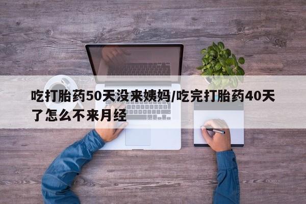 打胎药米非司酮网店,吃打胎药50天没来姨妈/吃完打胎药40天了怎么不来月经