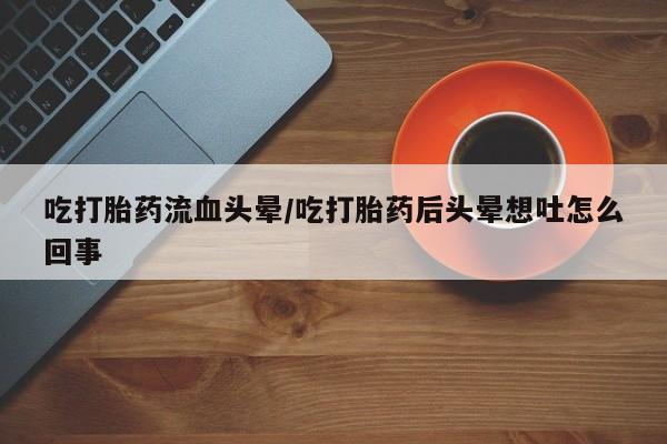 打胎药米非司酮网店,吃打胎药流血头晕/吃打胎药后头晕想吐怎么回事