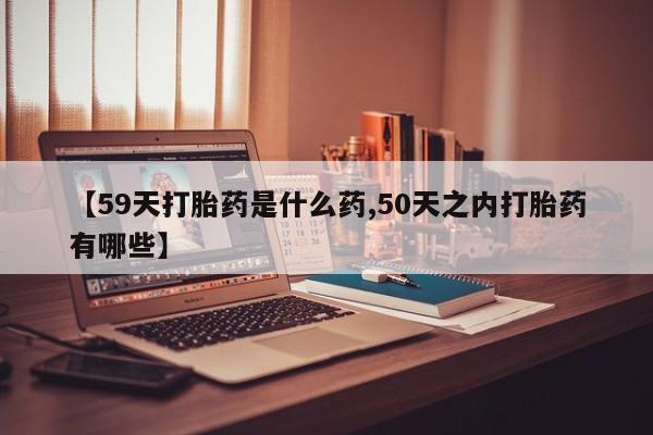 打胎药米非司酮网店,【59天打胎药是什么药,50天之内打胎药有哪些】