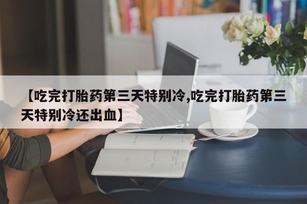 打胎药米非司酮网店,【吃完打胎药第三天特别冷,吃完打胎药第三天特别冷还出血】