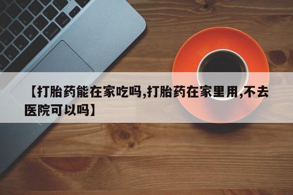 打胎药米非司酮网店,【打胎药能在家吃吗,打胎药在家里用,不去医院可以吗】