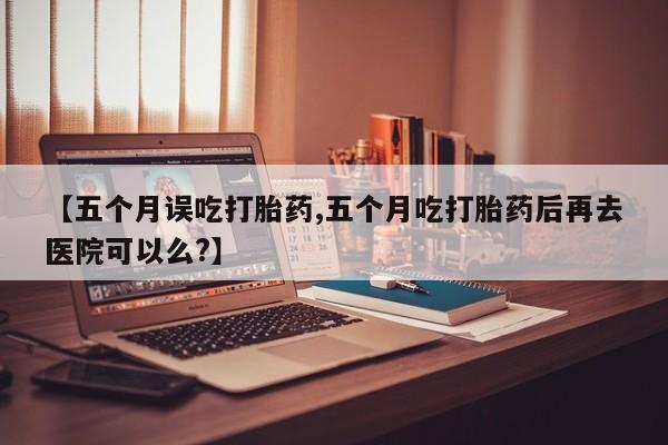 打胎药米非司酮网店,【五个月误吃打胎药,五个月吃打胎药后再去医院可以么?】