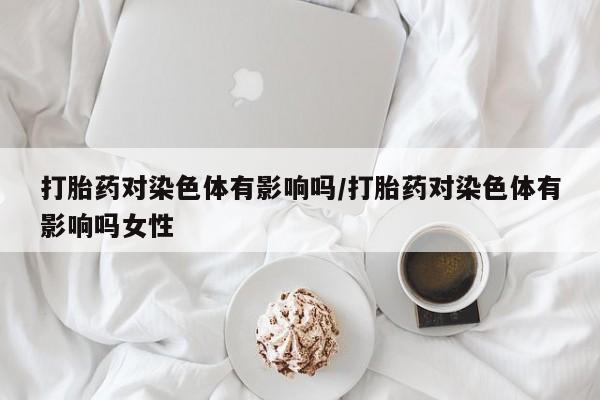 打胎药米非司酮网店,打胎药对染色体有影响吗/打胎药对染色体有影响吗女性