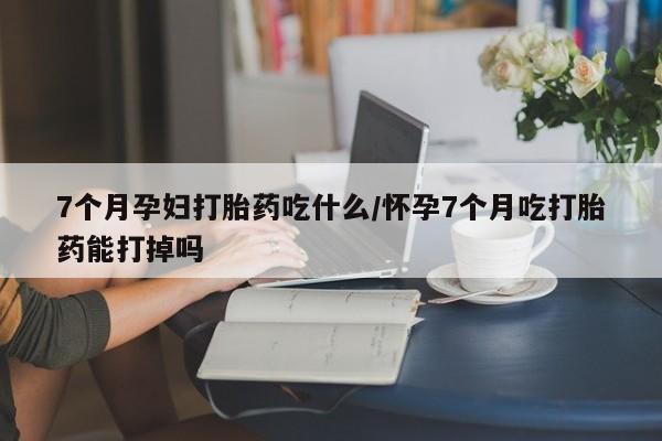 打胎药米非司酮网店,7个月孕妇打胎药吃什么/怀孕7个月吃打胎药能打掉吗