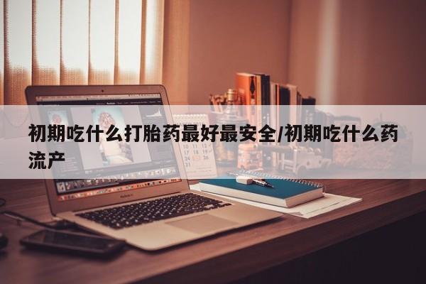 打胎药米非司酮网店,初期吃什么打胎药最好最安全/初期吃什么药流产