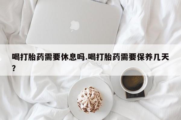 打胎药米非司酮网店,喝打胎药需要休息吗.喝打胎药需要保养几天？