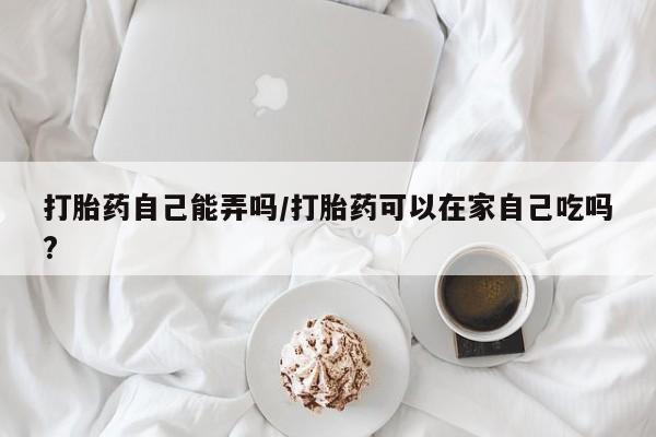 打胎药米非司酮网店,打胎药自己能弄吗/打胎药可以在家自己吃吗?