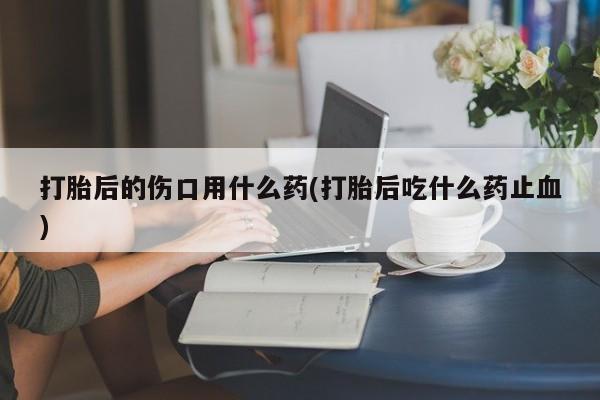 打胎药米非司酮网店,打胎后的伤口用什么药(打胎后吃什么药止血)
