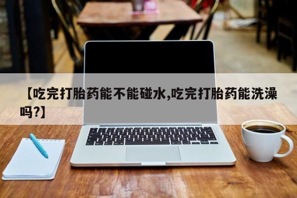 打胎药米非司酮网店,【吃完打胎药能不能碰水,吃完打胎药能洗澡吗?】