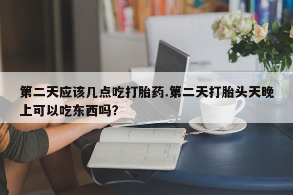 打胎药米非司酮网店,第二天应该几点吃打胎药.第二天打胎头天晚上可以吃东西吗？