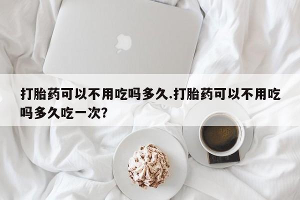 打胎药米非司酮网店,打胎药可以不用吃吗多久.打胎药可以不用吃吗多久吃一次？