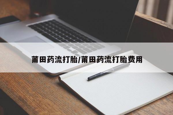 打胎药米非司酮网店,莆田药流打胎/莆田药流打胎费用
