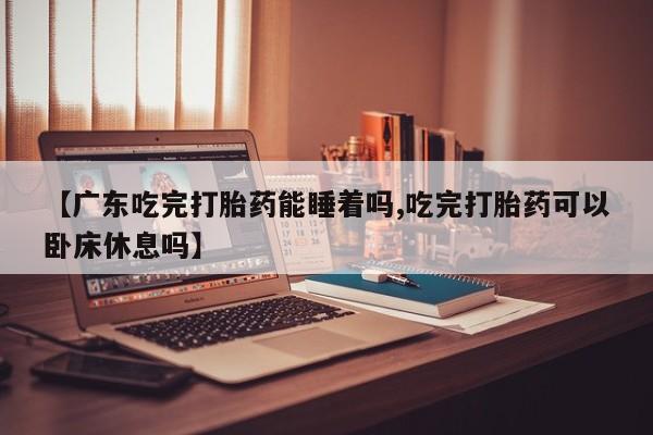 打胎药米非司酮网店,【广东吃完打胎药能睡着吗,吃完打胎药可以卧床休息吗】