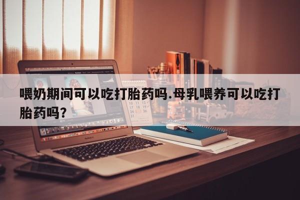 打胎药米非司酮网店,喂奶期间可以吃打胎药吗.母乳喂养可以吃打胎药吗？