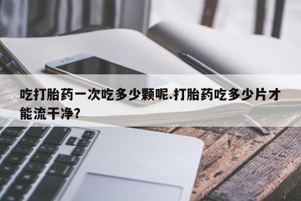 打胎药米非司酮网店,吃打胎药一次吃多少颗呢.打胎药吃多少片才能流干净？