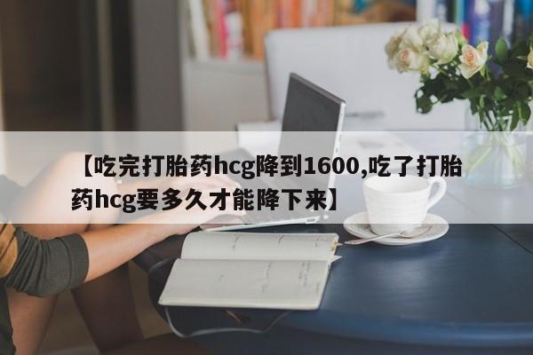 打胎药米非司酮网店,【吃完打胎药hcg降到1600,吃了打胎药hcg要多久才能降下来】