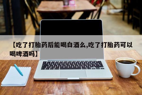 打胎药米非司酮网店,【吃了打胎药后能喝白酒么,吃了打胎药可以喝啤酒吗】