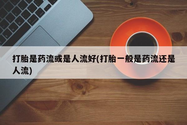 打胎药米非司酮网店,打胎是药流或是人流好(打胎一般是药流还是人流)
