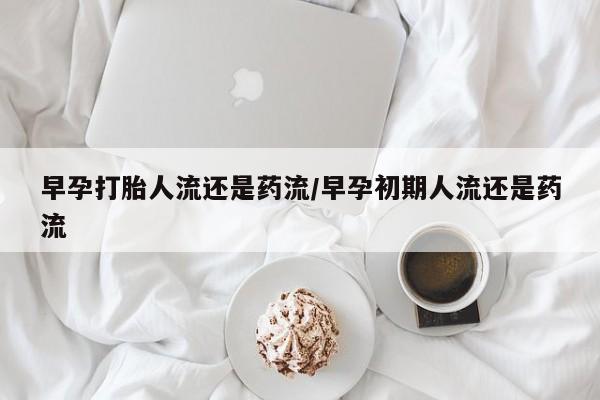打胎药米非司酮网店,早孕打胎人流还是药流/早孕初期人流还是药流