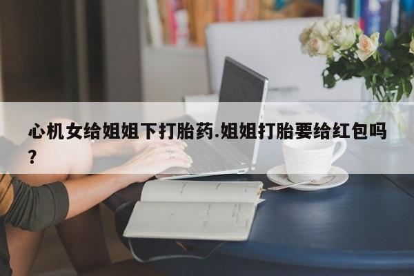 打胎药米非司酮网店,心机女给姐姐下打胎药.姐姐打胎要给红包吗？