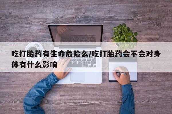 打胎药米非司酮网店,吃打胎药有生命危险么/吃打胎药会不会对身体有什么影响