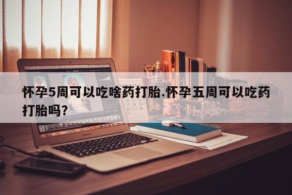 打胎药米非司酮网店,怀孕5周可以吃啥药打胎.怀孕五周可以吃药打胎吗？