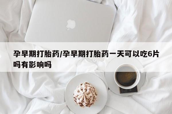 打胎药米非司酮网店,孕早期打胎药/孕早期打胎药一天可以吃6片吗有影响吗