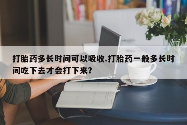 打胎药米非司酮网店,打胎药多长时间可以吸收.打胎药一般多长时间吃下去才会打下来？